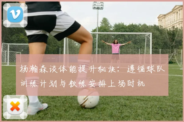 杨瀚森谈体能提升秘诀：遵循球队训练计划与教练安排上场时机