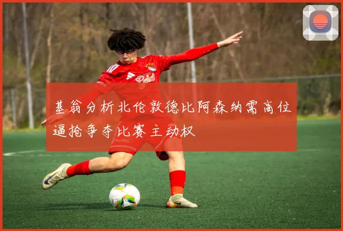 基翁分析北伦敦德比阿森纳需高位逼抢争夺比赛主动权