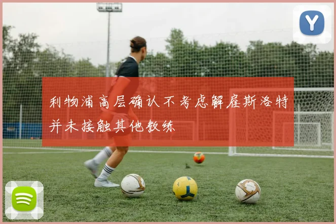 利物浦高层确认不考虑解雇斯洛特并未接触其他教练