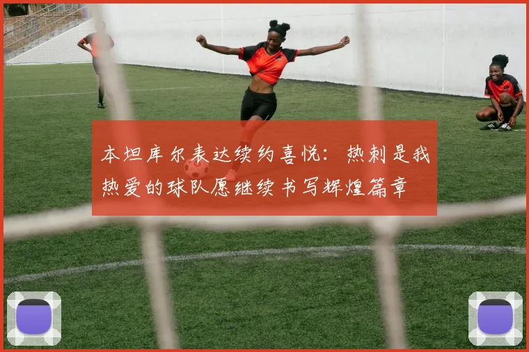 本坦库尔表达续约喜悦：热刺是我热爱的球队愿继续书写辉煌篇章