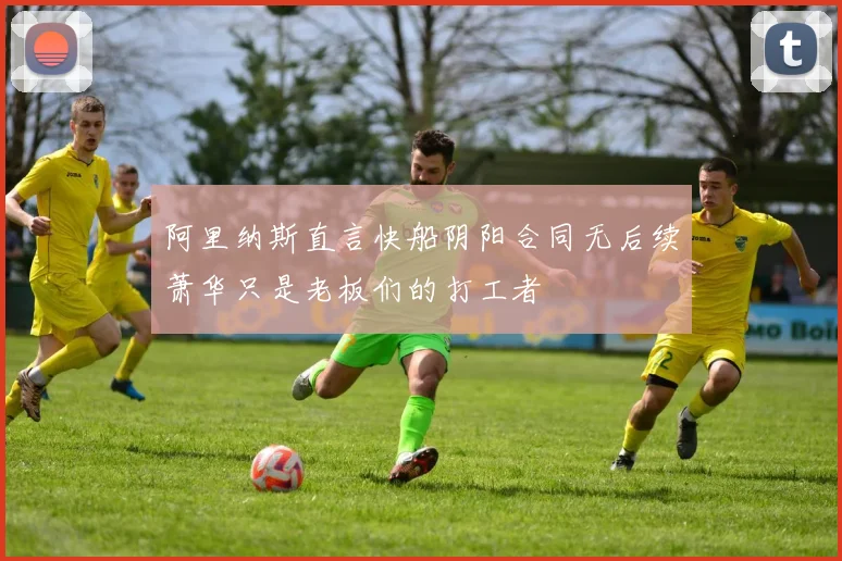 阿里纳斯直言快船阴阳合同无后续萧华只是老板们的打工者