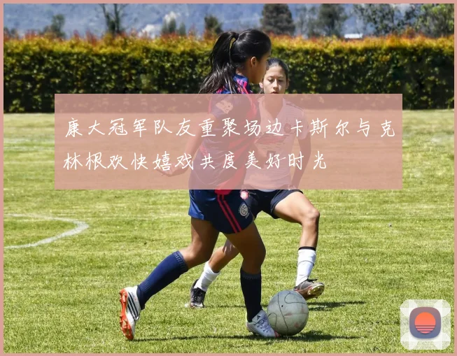 康大冠军队友重聚场边卡斯尔与克林根欢快嬉戏共度美好时光