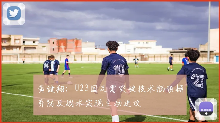 黄健翔：U23国足需突破技术瓶颈摒弃防反战术实现主动进攻