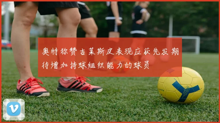奥特称赞吉莱斯皮表现应获先发期待增加持球组织能力的球员