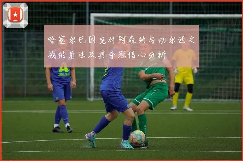 哈塞尔巴因克对阿森纳与切尔西之战的看法及其夺冠信心分析