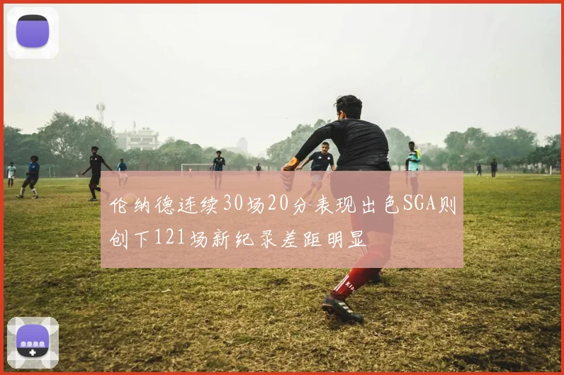 伦纳德连续30场20分表现出色SGA则创下121场新纪录差距明显
