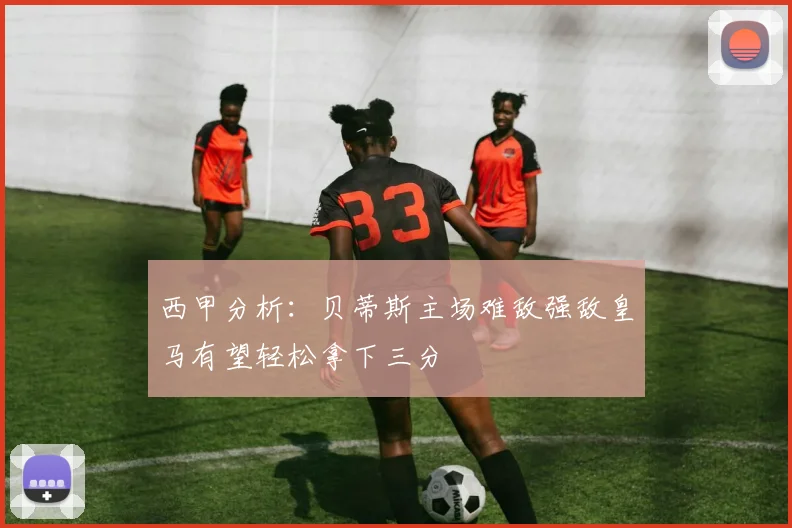 西甲分析：贝蒂斯主场难敌强敌皇马有望轻松拿下三分