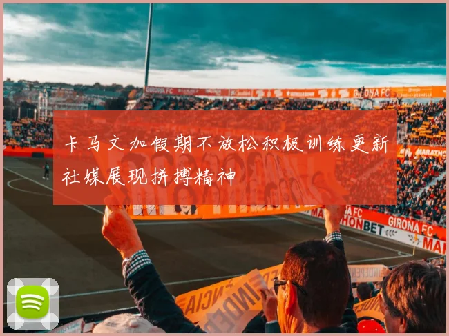 卡马文加假期不放松积极训练更新社媒展现拼搏精神