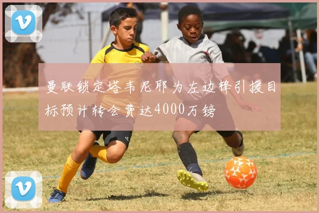 曼联锁定塔韦尼耶为左边锋引援目标预计转会费达4000万镑