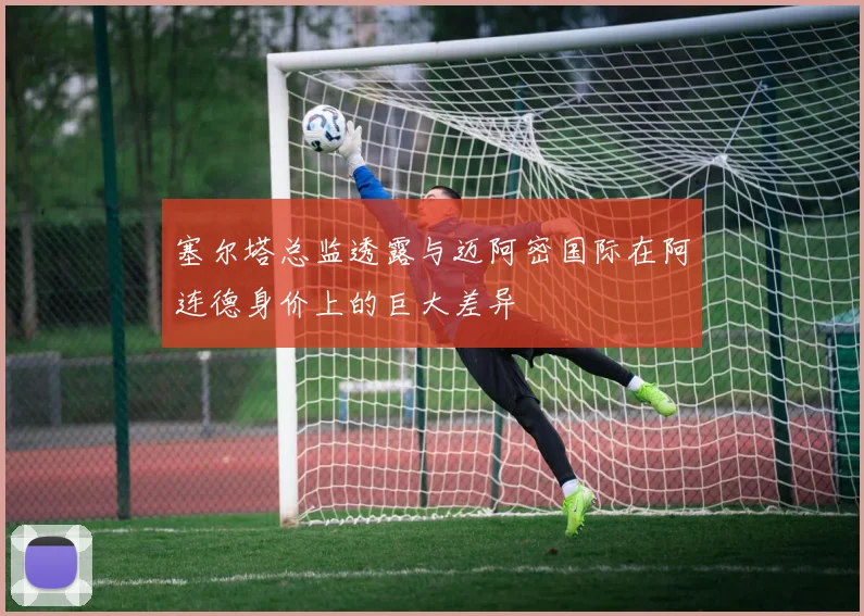 塞尔塔总监透露与迈阿密国际在阿连德身价上的巨大差异