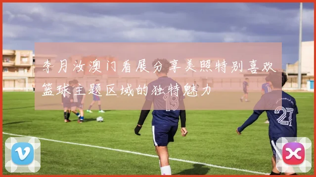 李月汝澳门看展分享美照特别喜欢篮球主题区域的独特魅力