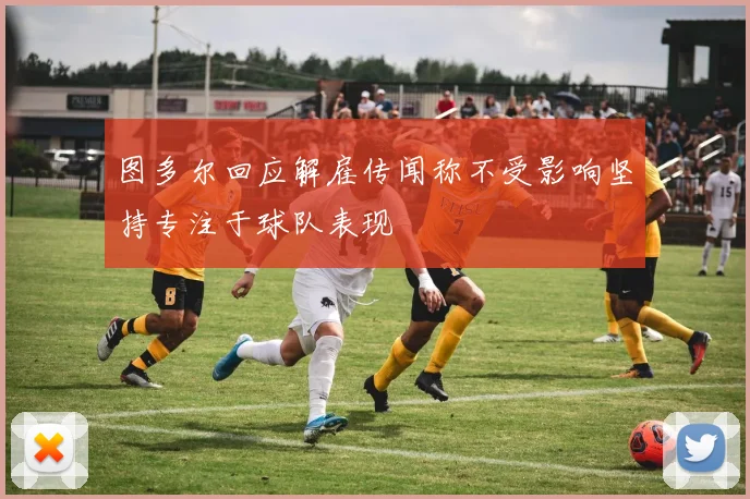 图多尔回应解雇传闻称不受影响坚持专注于球队表现